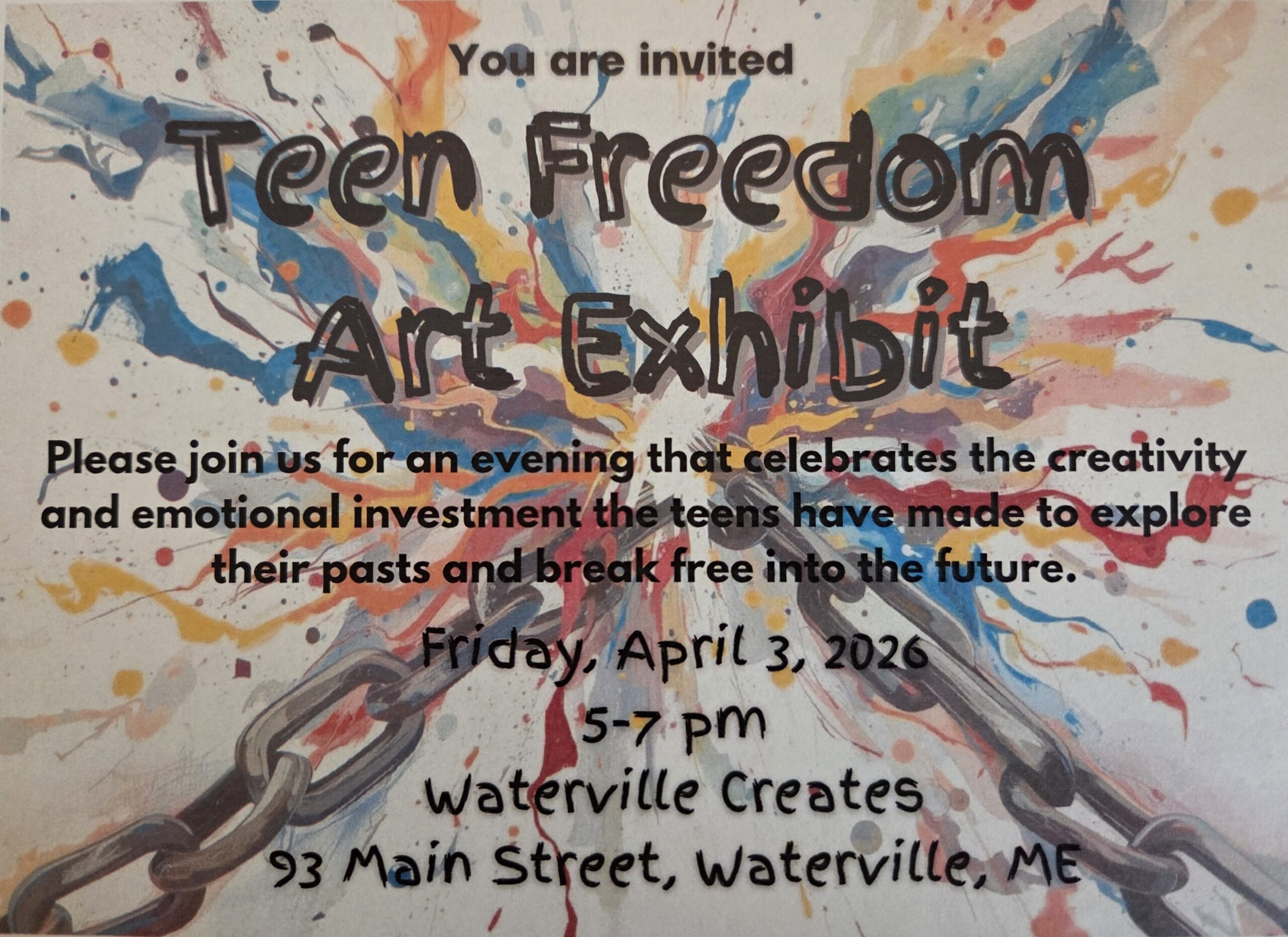 Bright-colored splatter paint is in the background. The text in black reads, "You are invited. Teen Freedom Art Exhibit. Please join us for an evening that celebrates the creativity and emotional investment the teens have made to explore their pasts and break free into the future. Friday, April 3, 2026 from 5:00-7:00 pm at Waterville Creates, 93 Main Street, Waterville, ME."